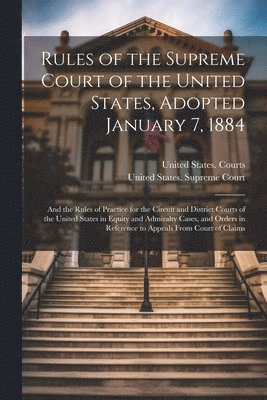 Rules of the Supreme Court of the United States, Adopted January 7, 1884; and the Rules of Practice for the Circuit and District Courts of the United States in Equity and Admiralty Cases, and Orders in Reference to Appeals From Court of Claims