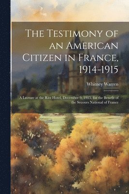 bokomslag The Testimony of an American Citizen in France, 1914-1915; a Lecture at the Ritz Hotel, December 9, 1915, for the Benefit of the Secours National of France