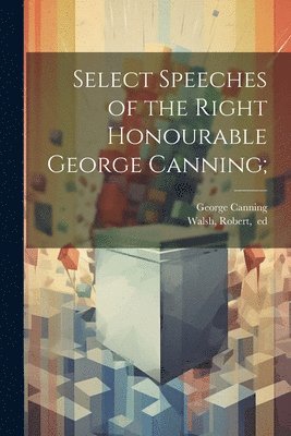 Select Speeches of the Right Honourable George Canning; 1