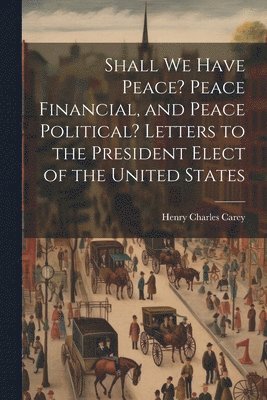 Henry Charles 1793-1879 Carey, Henry Charles Carey - Shall We Have Peace? Peace Financial, and Peace Political? Letters to the President Elect of the United States, Häftad
