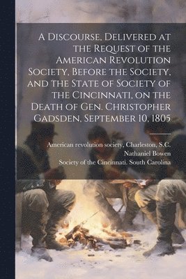Discourse, Delivered at the Request of the American Revolution Society, Before the Society, and the State of Society of the Cincinnati, on the Death of Gen. Christopher Gadsden, September 10, 1805