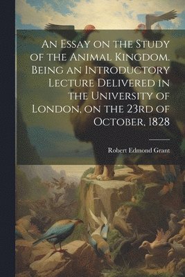 An Essay on the Study of the Animal Kingdom. Being an Introductory Lecture Delivered in the University of London, on the 23rd of October, 1828 1