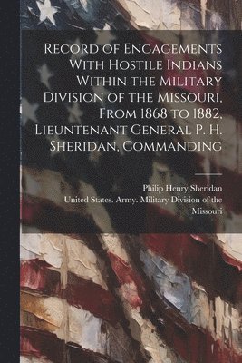 Record of Engagements With Hostile Indians Within the Military Division of the Missouri, From 1868 to 1882, Lieuntenant General P. H. Sheridan, Commanding 1