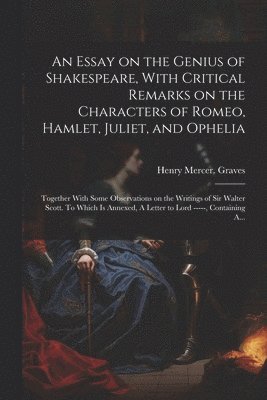 An Essay on the Genius of Shakespeare, With Critical Remarks on the Characters of Romeo, Hamlet, Juliet, and Ophelia; Together With Some Observations on the Writings of Sir Walter Scott. To Which is 1