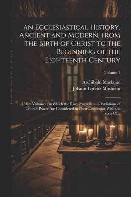 An Ecclesiastical History, Ancient and Modern, From the Birth of Christ to the Beginning of the Eighteenth Century 1