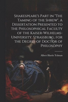 Shakespeare's Part in &quot;The Taming of the Shrew&quot;. A Dissertation Presented to the Philosophical Faculty of the Kaiser-Wilhelms-university, Strassburg, for the Degree of Doctor of Philosophy 1