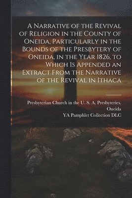 Narrative of the Revival of Religion in the County of Oneida, Particularly in the Bounds of the Presbytery of Oneida, in the Year 1826, to Which is Appended an Extract From the Narrative of the Rev... 1