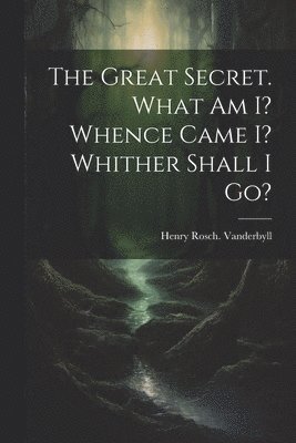 The Great Secret. What Am I? Whence Came I? Whither Shall I Go? 1