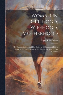 bokomslag ... Woman in Girlhood, Wifehood, Motherhood; Her Responsibilities and Her Duties at All Periods of Life; a Guide in the Maintenance of Her Health and That of Her Children