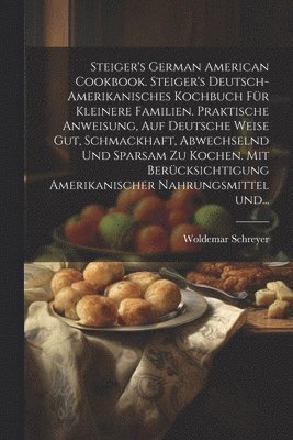 Steiger's German American cookbook. Steiger's deutsch-amerikanisches kochbuch fr kleinere familien. Praktische anweisung, auf deutsche weise gut, schmackhaft, abwechselnd und sparsam zu kochen. Mit 1