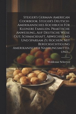 Woldemar Schreyer - Steiger's German American cookbook. Steiger's deutsch-amerikanisches kochbuch für kleinere familien. Praktische anweisung, auf deutsche weise gut, schmackhaft, abwechselnd und sparsam zu kochen. Mit berücksichtigung amerikanischer nahrungsmittel und..., Häftad