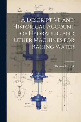 Descriptive and Historical Account of Hydraulic and Other Machines for Raising Water