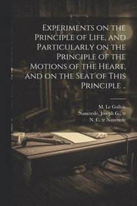 bokomslag Experiments on the Principle of Life, and Particularly on the Principle of the Motions of the Heart, and on the Seat of This Principle ..