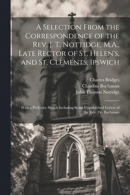 A Selection From the Correspondence of the Rev. J. T. Nottidge, M.A., Late Rector of St. Helen's, and St. Clements, Ipswich 1