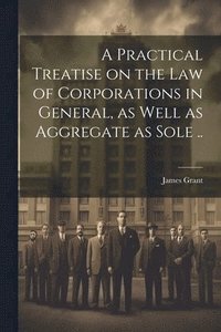 bokomslag Practical Treatise on the Law of Corporations in General, as Well as Aggregate as Sole ..