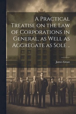 bokomslag Practical Treatise on the Law of Corporations in General, as Well as Aggregate as Sole ..