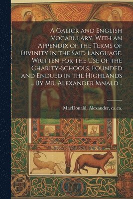 A Galick and English Vocabulary, With an Appendix of the Terms of Divinity in the Said Language. Written for the Use of the Charity-schools, Founded and Endued in the Highlands ... By Mr. Alexander 1