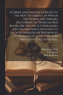 A Greek and English Lexicon to the New Testament, in Which the Words and Phrases Occurring in Those Sacred Books Are Distinctly Explained, and the Meanings Assigned to Each Authorized by References 1