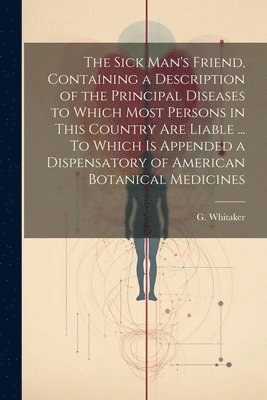 bokomslag The Sick Man's Friend, Containing a Description of the Principal Diseases to Which Most Persons in This Country Are Liable ... To Which is Appended a Dispensatory of American Botanical Medicines