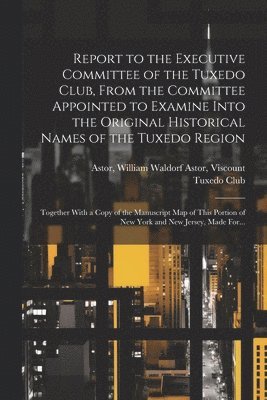 Report to the Executive Committee of the Tuxedo Club, From the Committee Appointed to Examine Into the Original Historical Names of the Tuxedo Region; Together With a Copy of the Manuscript Map of 1
