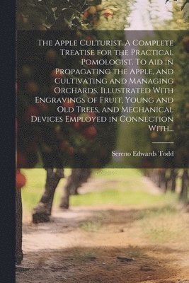 Apple Culturist. A Complete Treatise for the Practical Pomologist. To Aid in Propagating the Apple, and Cultivating and Managing Orchards. Illustrated With Engravings of Fruit, Young and Old Trees, and Mechanical Devices Employed in Connection With...