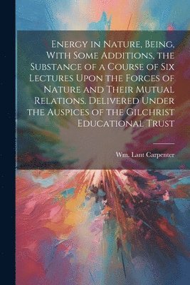 Energy in Nature, Being, With Some Additions, the Substance of a Course of Six Lectures Upon the Forces of Nature and Their Mutual Relations. Delivered Under the Auspices of the Gilchrist Educational 1