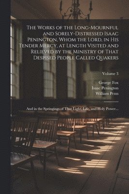 The Works of the Long-mournful and Sorely-distressed Isaac Penington, Whom the Lord, in His Tender Mercy, at Length Visited and Relieved by the Ministry of That Despised People Called Quakers; and in 1