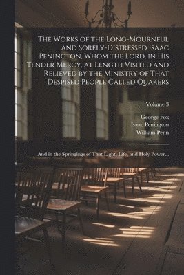 Works of the Long-mournful and Sorely-distressed Isaac Penington, Whom the Lord, in His Tender Mercy, at Length Visited and Relieved by the Ministry of That Despised People Called Quakers; and in the Springings of That Light, Life, and Holy Power...; Volum