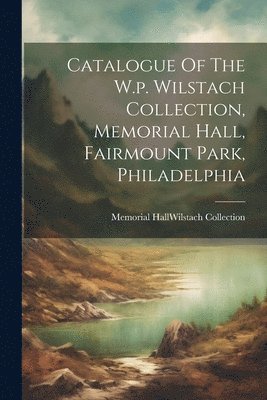 Catalogue Of The W.p. Wilstach Collection, Memorial Hall, Fairmount Park, Philadelphia 1