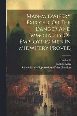 John Stevens, England), Society for the Suppression of Vice (Lo - Man-midwifery Exposed, Or The Danger And Immorality Of Employing Men In Midwifery Proved, Häftad