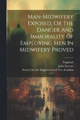Man-midwifery Exposed, Or The Danger And Immorality Of Employing Men In Midwifery Proved 1