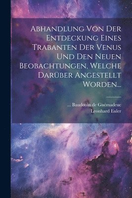 Abhandlung Von Der Entdeckung Eines Trabanten Der Venus Und Den Neuen Beobachtungen, Welche Darber Angestellt Worden... 1