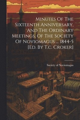 Minutes Of The Sixteenth Anniversary, And The Ordinary Meetings, Of The Society Of Noviomagus ... 1844-5 [ed. By T.c. Croker] 1