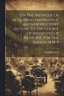 On The Methods Of Acquiring Knowledge. An Introductory Lecture To The Course Of Institutes Of Medicine, For The Session 1838-9 1