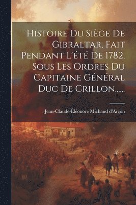 Histoire Du Siège De Gibraltar, Fait Pendant L'été De 1782, Sous Les Ordres Du Capitaine Général Duc De Crillon......