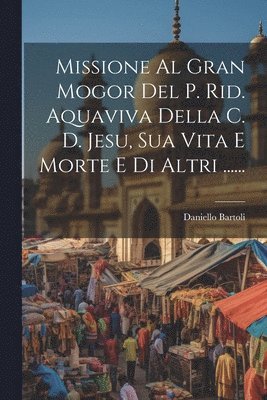 Missione Al Gran Mogor Del P. Rid. Aquaviva Della C. D. Jesu, Sua Vita E Morte E Di Altri ...... 1