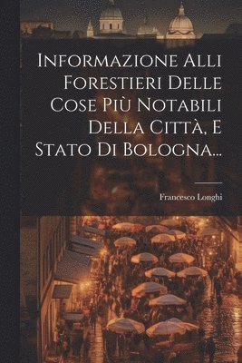 Informazione Alli Forestieri Delle Cose Pi Notabili Della Citt, E Stato Di Bologna... 1