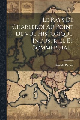 Le Pays De Charleroi Au Point De Vue Historique, Industriel Et Commercial... 1