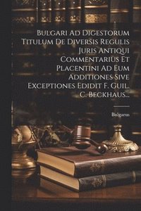 bokomslag Bulgari Ad Digestorum Titulum De Diversis Regulis Juris Antiqui Commentarius Et Placentini Ad Eum Additiones Sive Exceptiones Edidit F. Guil. C. Beckhaus...