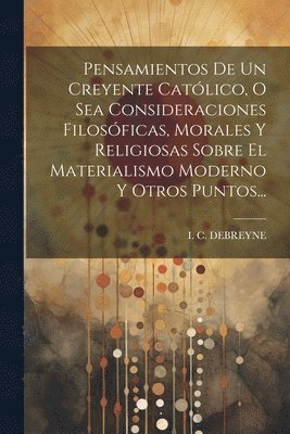 bokomslag Pensamientos De Un Creyente Católico, O Sea Consideraciones Filosóficas, Morales Y Religiosas Sobre El Materialismo Moderno Y Otros Puntos...