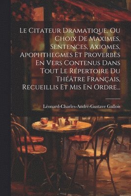 Citateur Dramatique, Ou Choix De Maximes, Sentences, Axiomes, Apophthegmes Et Proverbes En Vers Contenus Dans Tout Le Répertoire Du Théâtre Français, Recueillis Et Mis En Ordre...