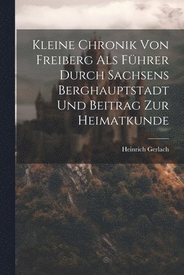Heinrich Gerlach - Kleine Chronik Von Freiberg Als Führer Durch Sachsens Berghauptstadt Und Beitrag Zur Heimatkunde, Häftad