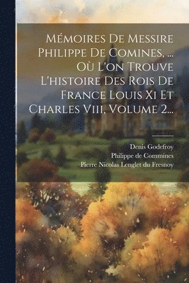 Mémoires De Messire Philippe De Comines, ... Où L'on Trouve L'histoire Des Rois De France Louis Xi Et Charles Viii, Volume 2...