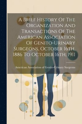 A Brief History Of The Organization And Transactions Of The American Association Of Genito-urinary Surgeons, October 16th, 1886 To October 16th, 1911 1