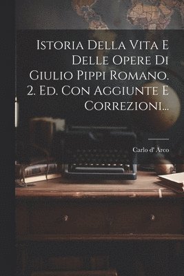 Istoria Della Vita E Delle Opere Di Giulio Pippi Romano. 2. Ed. Con Aggiunte E Correzioni... 1