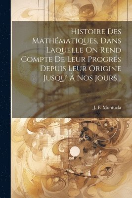 Histoire Des Mathmatiques, Dans Laquelle On Rend Compte De Leur Progrs Depuis Leur Origine Jusqu'  Nos Jours... 1