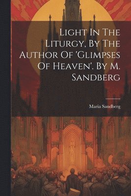 Light In The Liturgy, By The Author Of 'glimpses Of Heaven'. By M. Sandberg 1
