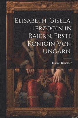 Elisabeth, Gisela, Herzogin in Baiern, Erste Knigin von Ungarn. 1