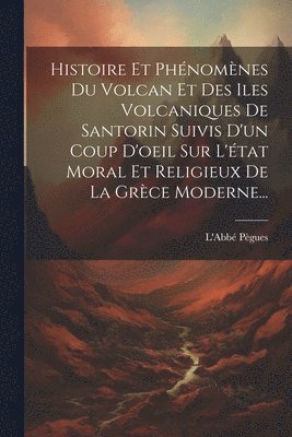 Histoire Et Phénomènes Du Volcan Et Des Iles Volcaniques De Santorin Suivis D'un Coup D'oeil Sur L'état Moral Et Religieux De La Grèce Moderne...