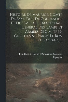 Histoire De Maurice, Comte De Saxe, Duc De Courlande Et De Sémigalle, Maréchal-général Des Camps Et Armées De S. M. Très-chrétienne, Par M. Le Bon D'espagnac, ......